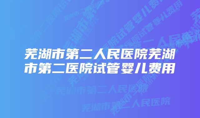 芜湖市第二人民医院芜湖市第二医院试管婴儿费用