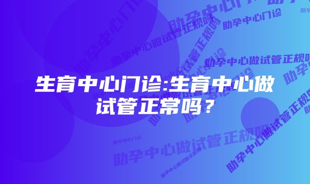 生育中心门诊:生育中心做试管正常吗？