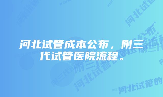 河北试管成本公布，附三代试管医院流程。