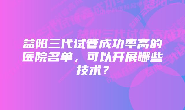 益阳三代试管成功率高的医院名单，可以开展哪些技术？