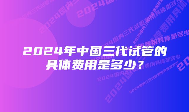 2024年中国三代试管的具体费用是多少？