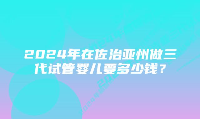 2024年在佐治亚州做三代试管婴儿要多少钱？