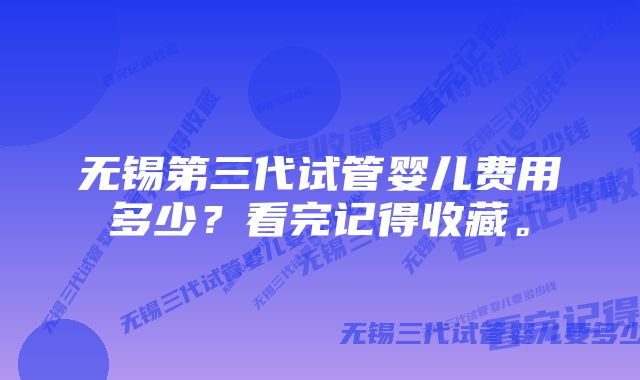 无锡第三代试管婴儿费用多少？看完记得收藏。