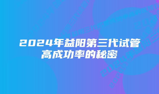 2024年益阳第三代试管高成功率的秘密