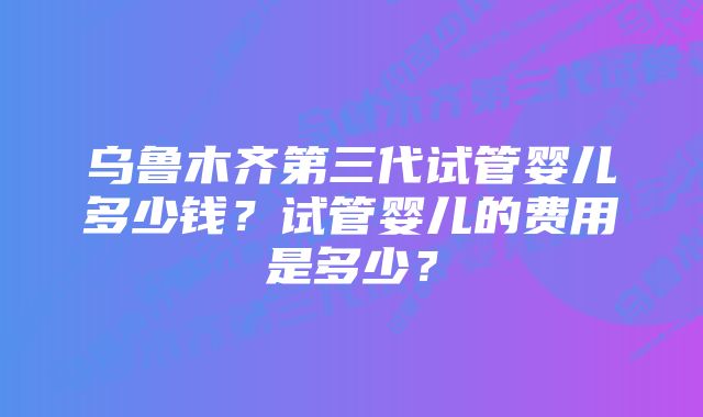 乌鲁木齐第三代试管婴儿多少钱？试管婴儿的费用是多少？