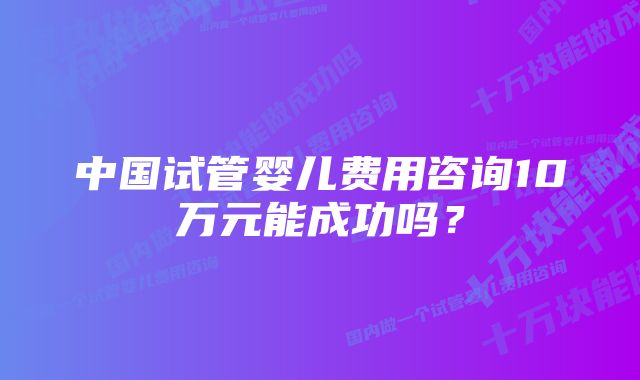 中国试管婴儿费用咨询10万元能成功吗？