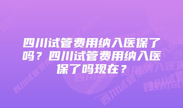 四川试管费用纳入医保了吗？四川试管费用纳入医保了吗现在？