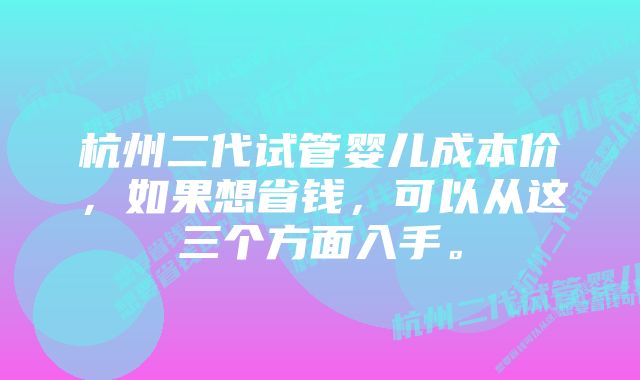 杭州二代试管婴儿成本价，如果想省钱，可以从这三个方面入手。