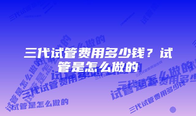 三代试管费用多少钱？试管是怎么做的