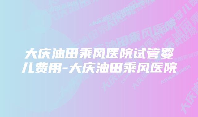 大庆油田乘风医院试管婴儿费用-大庆油田乘风医院