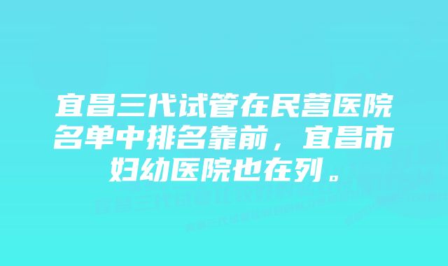 宜昌三代试管在民营医院名单中排名靠前，宜昌市妇幼医院也在列。