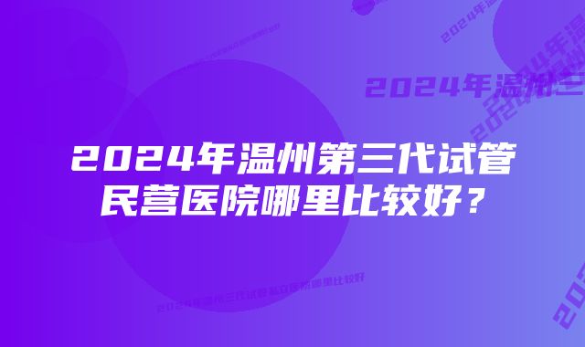 2024年温州第三代试管民营医院哪里比较好？