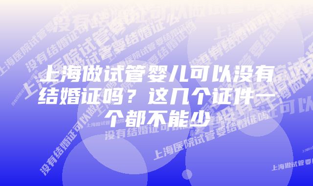 上海做试管婴儿可以没有结婚证吗？这几个证件一个都不能少