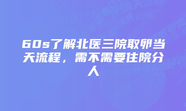 60s了解北医三院取卵当天流程，需不需要住院分人