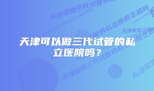 天津可以做三代试管的私立医院吗？