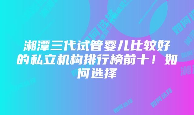 湘潭三代试管婴儿比较好的私立机构排行榜前十！如何选择