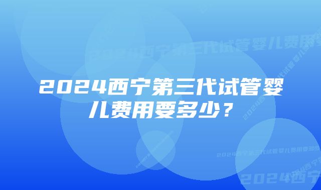 2024西宁第三代试管婴儿费用要多少？