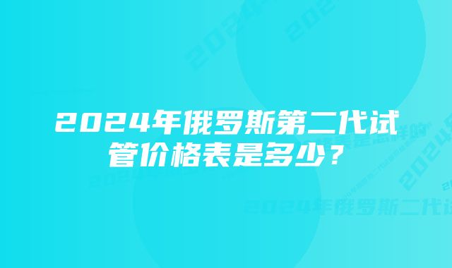 2024年俄罗斯第二代试管价格表是多少？