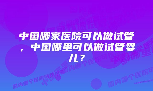 中国哪家医院可以做试管，中国哪里可以做试管婴儿？