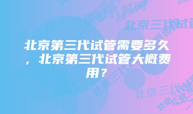 北京第三代试管需要多久，北京第三代试管大概费用？