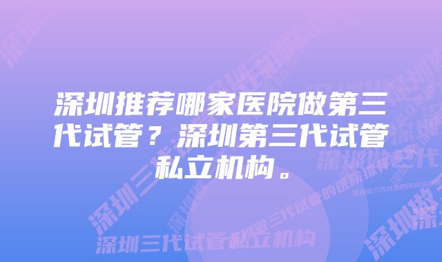 深圳推荐哪家医院做第三代试管？深圳第三代试管私立机构。