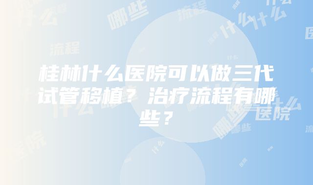 桂林什么医院可以做三代试管移植？治疗流程有哪些？