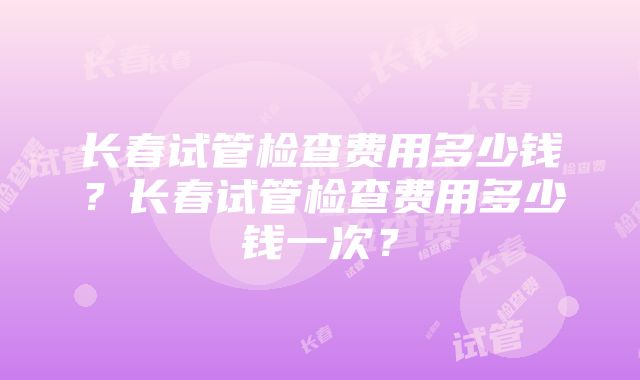 长春试管检查费用多少钱？长春试管检查费用多少钱一次？