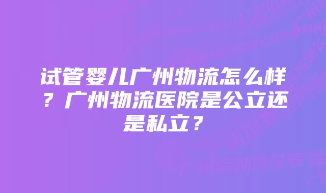 试管婴儿广州物流怎么样？广州物流医院是公立还是私立？