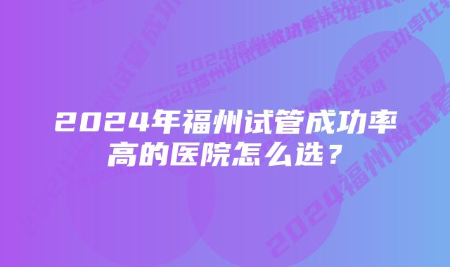 2024年福州试管成功率高的医院怎么选？