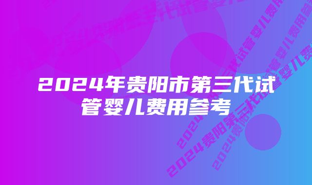 2024年贵阳市第三代试管婴儿费用参考