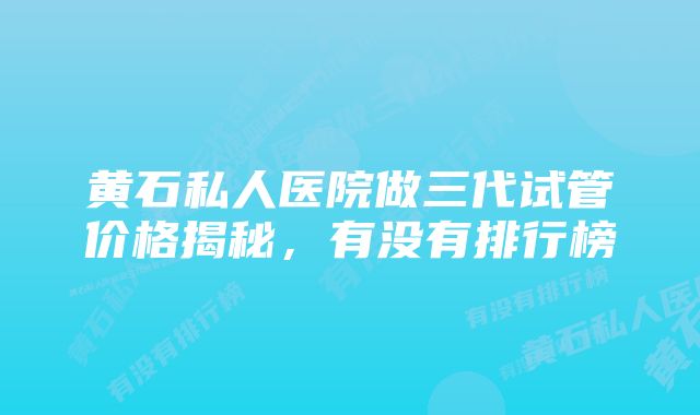 黄石私人医院做三代试管价格揭秘，有没有排行榜