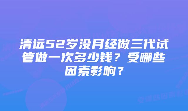 清远52岁没月经做三代试管做一次多少钱？受哪些因素影响？