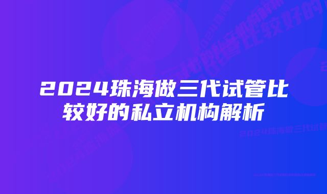 2024珠海做三代试管比较好的私立机构解析