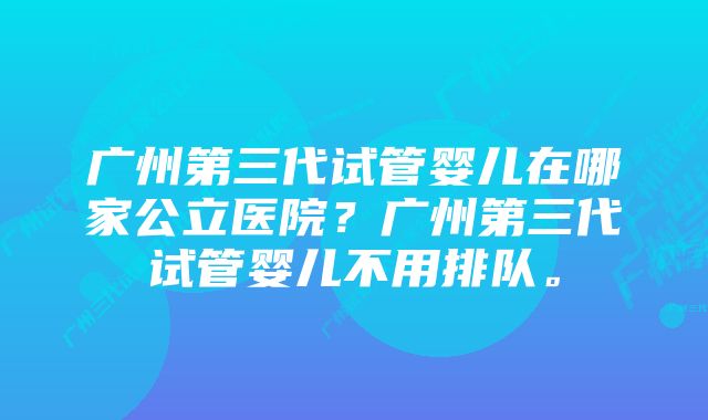 广州第三代试管婴儿在哪家公立医院？广州第三代试管婴儿不用排队。