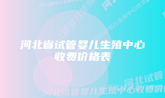 河北省试管婴儿生殖中心收费价格表