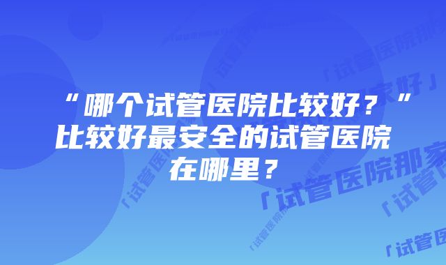 “哪个试管医院比较好？”比较好最安全的试管医院在哪里？