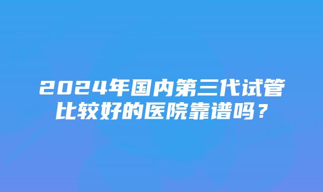 2024年国内第三代试管比较好的医院靠谱吗？