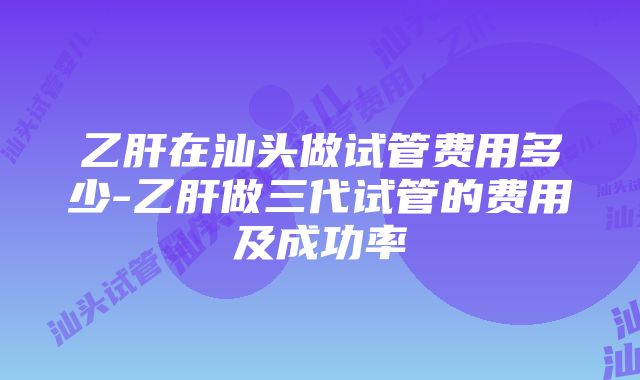 乙肝在汕头做试管费用多少-乙肝做三代试管的费用及成功率