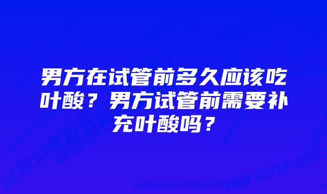 男方在试管前多久应该吃叶酸？男方试管前需要补充叶酸吗？