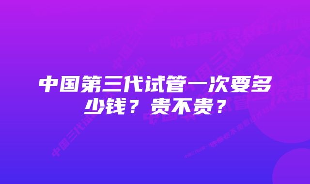 中国第三代试管一次要多少钱？贵不贵？