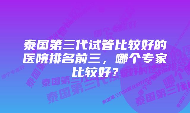 泰国第三代试管比较好的医院排名前三，哪个专家比较好？