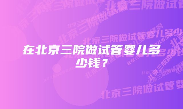 在北京三院做试管婴儿多少钱？