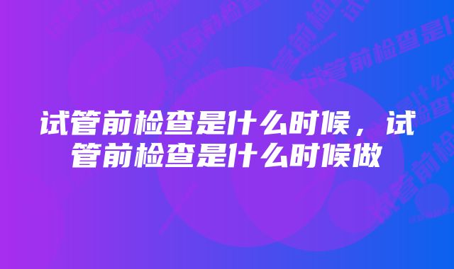 试管前检查是什么时候，试管前检查是什么时候做