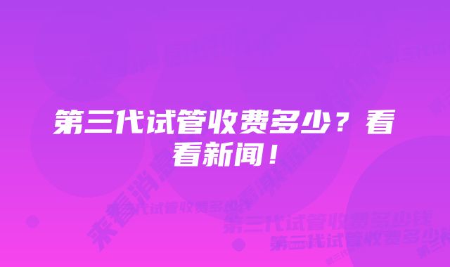 第三代试管收费多少？看看新闻！