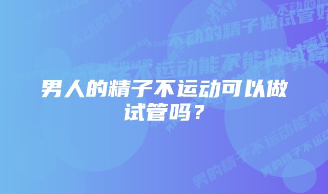 男人的精子不运动可以做试管吗？