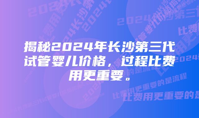 揭秘2024年长沙第三代试管婴儿价格，过程比费用更重要。