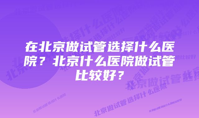 在北京做试管选择什么医院？北京什么医院做试管比较好？