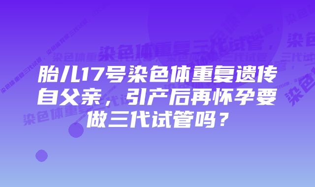 胎儿17号染色体重复遗传自父亲，引产后再怀孕要做三代试管吗？