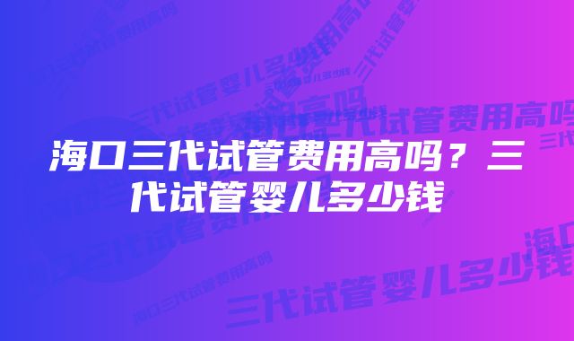 海口三代试管费用高吗？三代试管婴儿多少钱