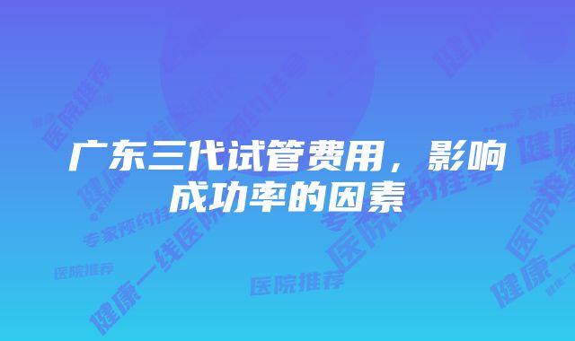 广东三代试管费用，影响成功率的因素